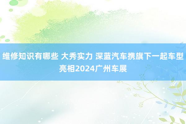 维修知识有哪些 大秀实力 深蓝汽车携旗下一起车型亮相2024广州车展