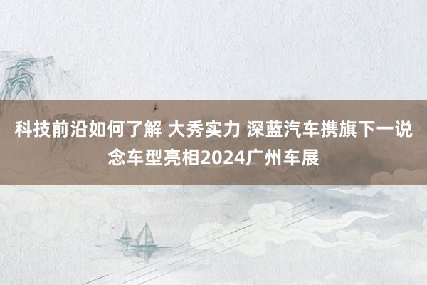 科技前沿如何了解 大秀实力 深蓝汽车携旗下一说念车型亮相2024广州车展