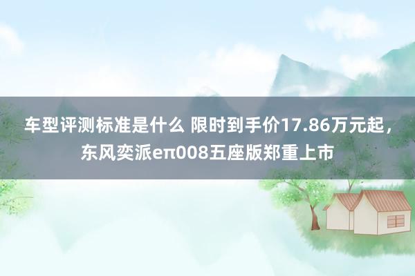 车型评测标准是什么 限时到手价17.86万元起，东风奕派eπ008五座版郑重上市