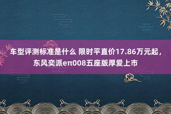 车型评测标准是什么 限时平直价17.86万元起，东风奕派eπ008五座版厚爱上市