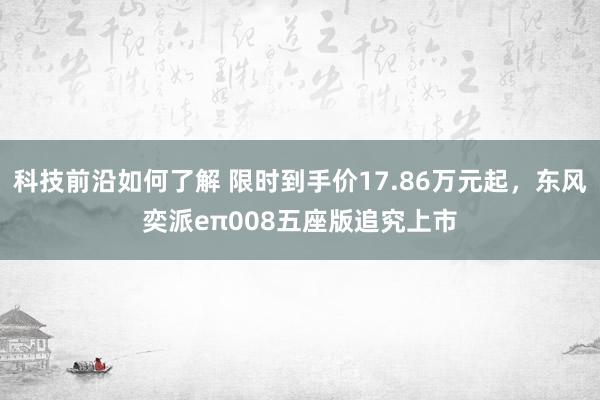 科技前沿如何了解 限时到手价17.86万元起，东风奕派eπ008五座版追究上市