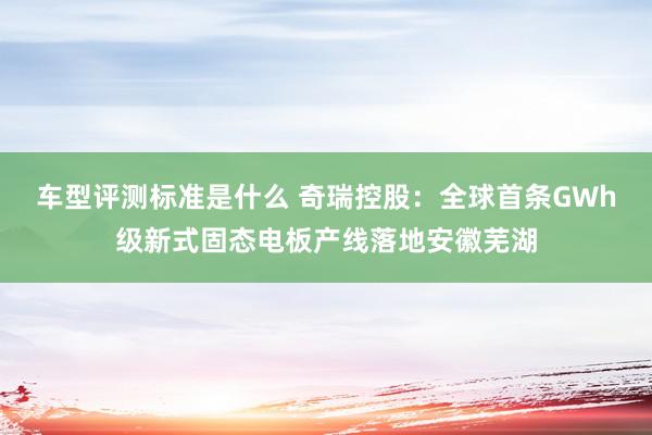 车型评测标准是什么 奇瑞控股：全球首条GWh级新式固态电板产线落地安徽芜湖