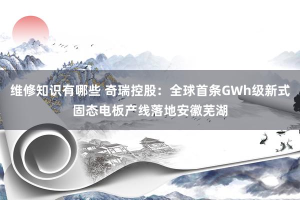 维修知识有哪些 奇瑞控股：全球首条GWh级新式固态电板产线落地安徽芜湖