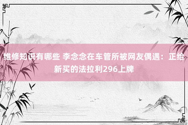 维修知识有哪些 李念念在车管所被网友偶遇：正给新买的法拉利296上牌