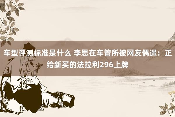 车型评测标准是什么 李思在车管所被网友偶遇：正给新买的法拉利296上牌