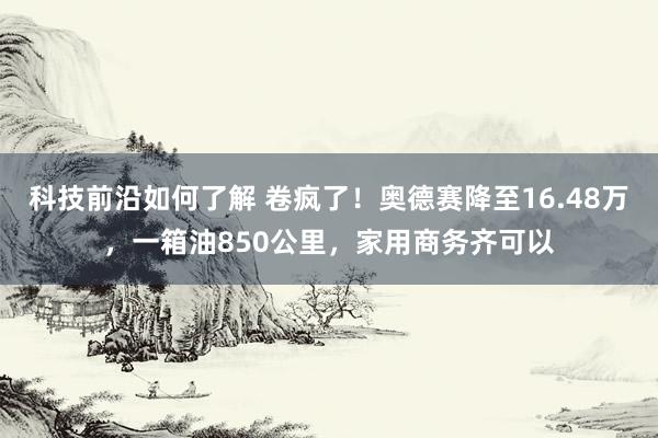 科技前沿如何了解 卷疯了！奥德赛降至16.48万，一箱油850公里，家用商务齐可以