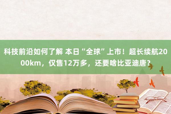 科技前沿如何了解 本日“全球”上市！超长续航2000km，仅售12万多，还要啥比亚迪唐？