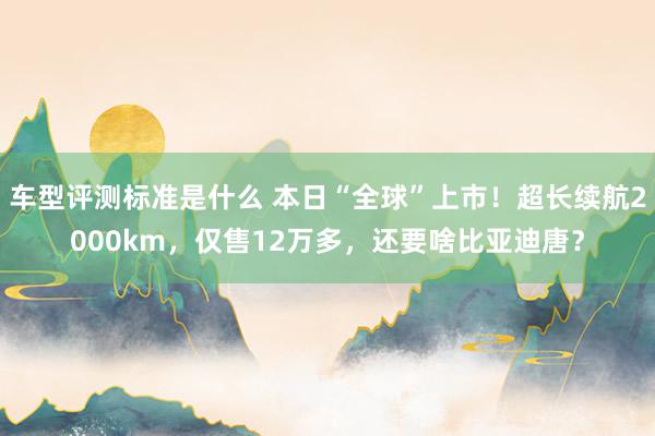 车型评测标准是什么 本日“全球”上市！超长续航2000km，仅售12万多，还要啥比亚迪唐？