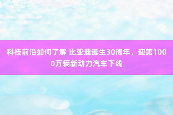 科技前沿如何了解 比亚迪诞生30周年，迎第1000万辆新动力汽车下线