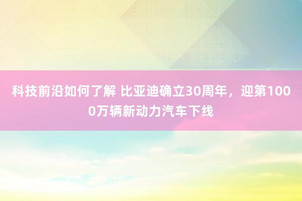 科技前沿如何了解 比亚迪确立30周年，迎第1000万辆新动力汽车下线