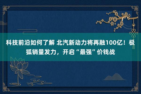 科技前沿如何了解 北汽新动力将再融100亿！极狐销量发力，开启“最强”价钱战