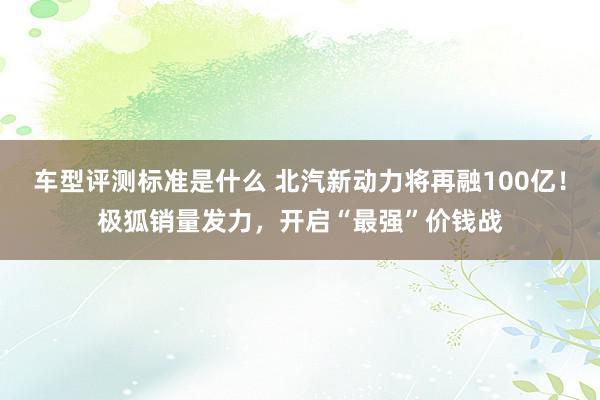 车型评测标准是什么 北汽新动力将再融100亿！极狐销量发力，开启“最强”价钱战