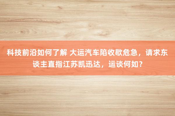 科技前沿如何了解 大运汽车陷收歇危急，请求东谈主直指江苏凯迅达，运谈何如？