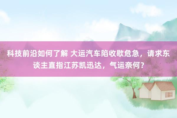 科技前沿如何了解 大运汽车陷收歇危急，请求东谈主直指江苏凯迅达，气运奈何？