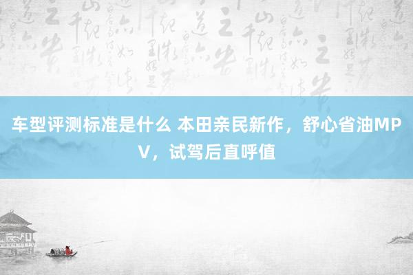 车型评测标准是什么 本田亲民新作，舒心省油MPV，试驾后直呼值