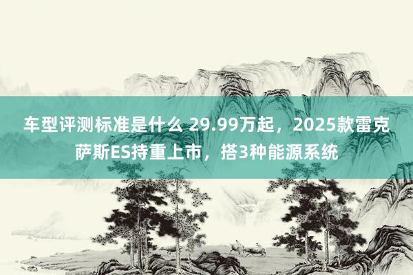 车型评测标准是什么 29.99万起，2025款雷克萨斯ES持重上市，搭3种能源系统