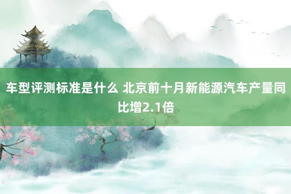 车型评测标准是什么 北京前十月新能源汽车产量同比增2.1倍