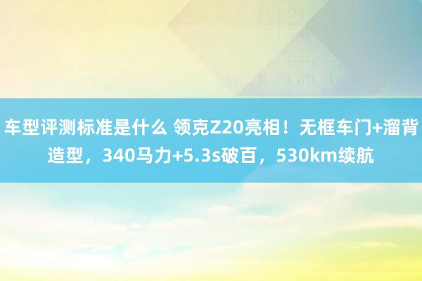 车型评测标准是什么 领克Z20亮相！无框车门+溜背造型，340马力+5.3s破百，530km续航