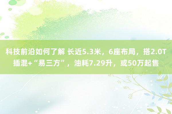 科技前沿如何了解 长近5.3米，6座布局，搭2.0T插混+“易三方”，油耗7.29升，或50万起售