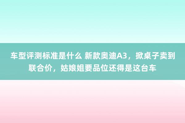 车型评测标准是什么 新款奥迪A3，掀桌子卖到联合价，姑娘姐要品位还得是这台车