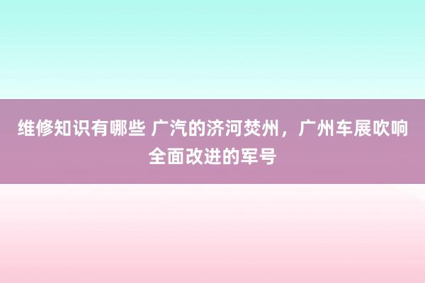 维修知识有哪些 广汽的济河焚州，广州车展吹响全面改进的军号