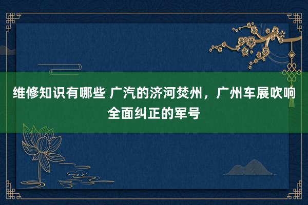 维修知识有哪些 广汽的济河焚州，广州车展吹响全面纠正的军号