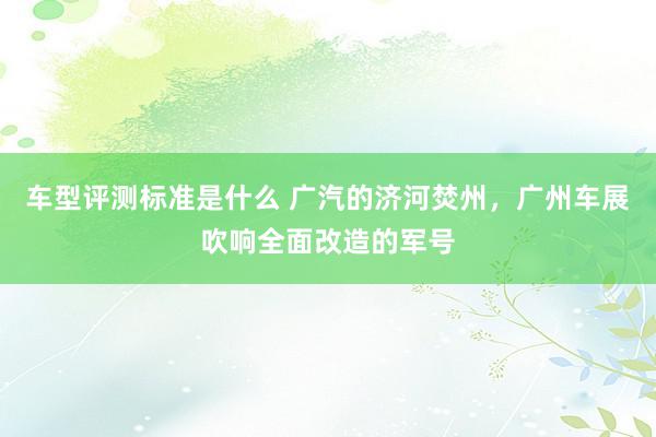 车型评测标准是什么 广汽的济河焚州，广州车展吹响全面改造的军号