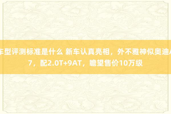 车型评测标准是什么 新车认真亮相，外不雅神似奥迪A7，配2.0T+9AT，瞻望售价10万级