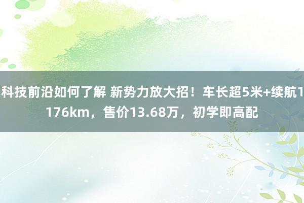 科技前沿如何了解 新势力放大招！车长超5米+续航1176km，售价13.68万，初学即高配