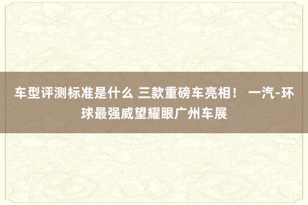 车型评测标准是什么 三款重磅车亮相！ 一汽-环球最强威望耀眼广州车展