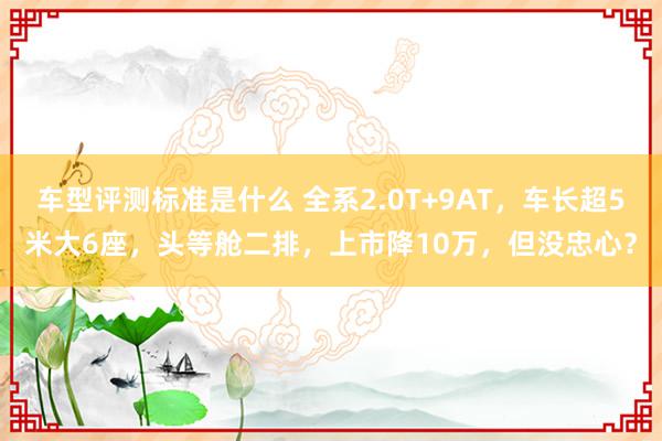 车型评测标准是什么 全系2.0T+9AT，车长超5米大6座，头等舱二排，上市降10万，但没忠心？