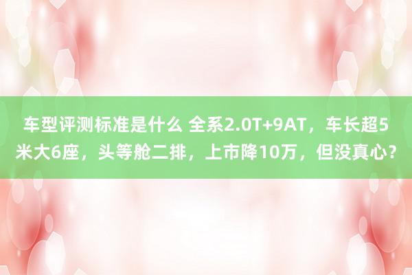 车型评测标准是什么 全系2.0T+9AT，车长超5米大6座，头等舱二排，上市降10万，但没真心？