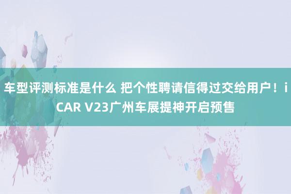 车型评测标准是什么 把个性聘请信得过交给用户！iCAR V23广州车展提神开启预售