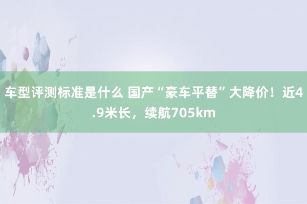 车型评测标准是什么 国产“豪车平替”大降价！近4.9米长，续航705km