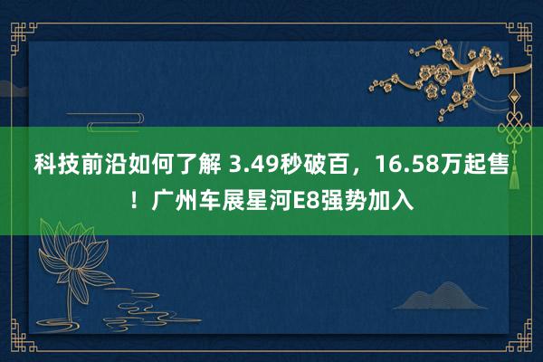 科技前沿如何了解 3.49秒破百，16.58万起售！广州车展星河E8强势加入