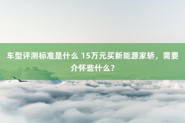 车型评测标准是什么 15万元买新能源家轿，需要介怀些什么？