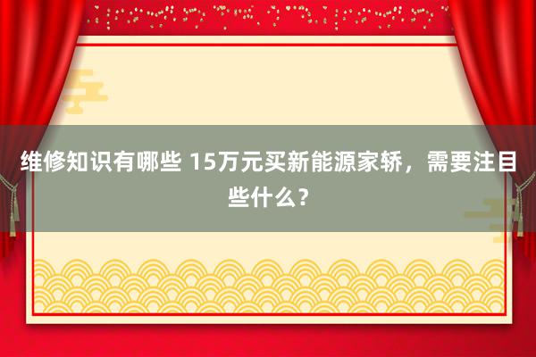 维修知识有哪些 15万元买新能源家轿，需要注目些什么？