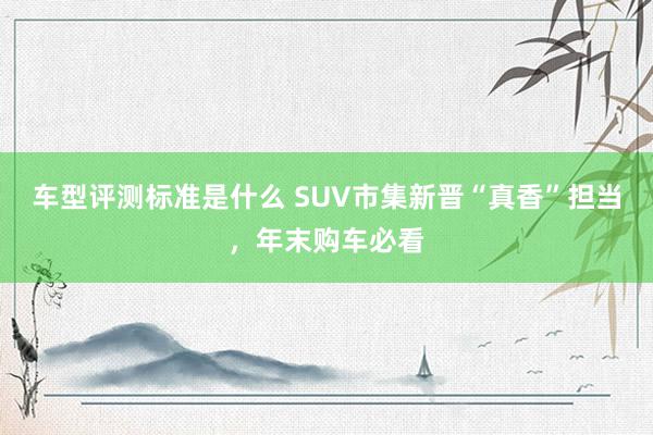 车型评测标准是什么 SUV市集新晋“真香”担当，年末购车必看