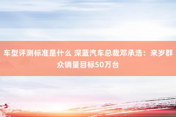 车型评测标准是什么 深蓝汽车总裁邓承浩：来岁群众销量目标50万台