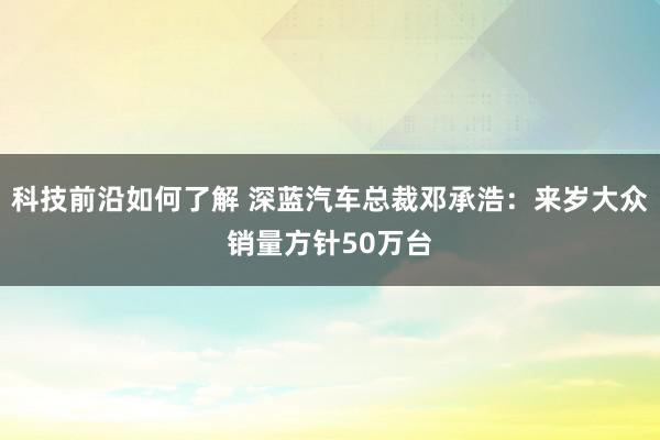 科技前沿如何了解 深蓝汽车总裁邓承浩：来岁大众销量方针50万台