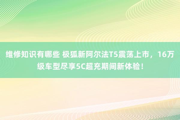 维修知识有哪些 极狐新阿尔法T5震荡上市，16万级车型尽享5C超充期间新体验！