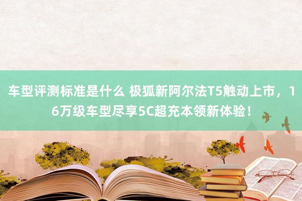 车型评测标准是什么 极狐新阿尔法T5触动上市，16万级车型尽享5C超充本领新体验！