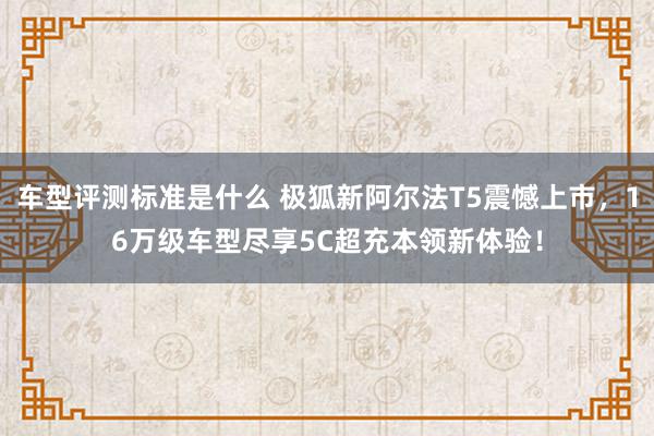 车型评测标准是什么 极狐新阿尔法T5震憾上市，16万级车型尽享5C超充本领新体验！