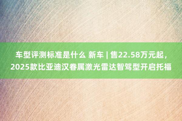 车型评测标准是什么 新车 | 售22.58万元起，2025款比亚迪汉眷属激光雷达智驾型开启托福