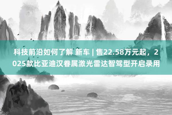 科技前沿如何了解 新车 | 售22.58万元起，2025款比亚迪汉眷属激光雷达智驾型开启录用