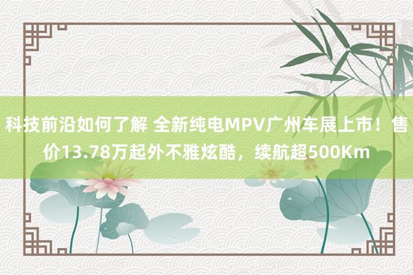 科技前沿如何了解 全新纯电MPV广州车展上市！售价13.78万起外不雅炫酷，续航超500Km