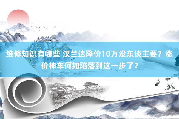 维修知识有哪些 汉兰达降价10万没东谈主要？涨价神车何如陷落到这一步了？