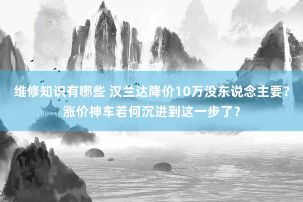 维修知识有哪些 汉兰达降价10万没东说念主要？涨价神车若何沉进到这一步了？