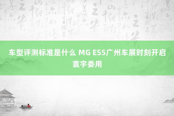 车型评测标准是什么 MG ES5广州车展时刻开启寰宇委用