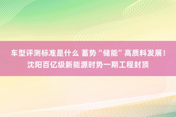 车型评测标准是什么 蓄势“储能”高质料发展！沈阳百亿级新能源时势一期工程封顶